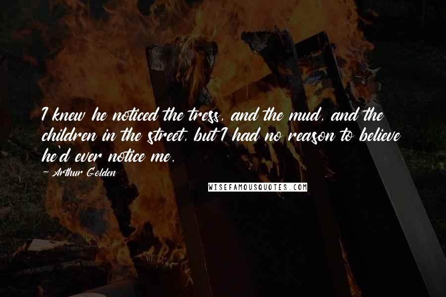 Arthur Golden Quotes: I knew he noticed the tress, and the mud, and the children in the street, but I had no reason to believe he'd ever notice me.