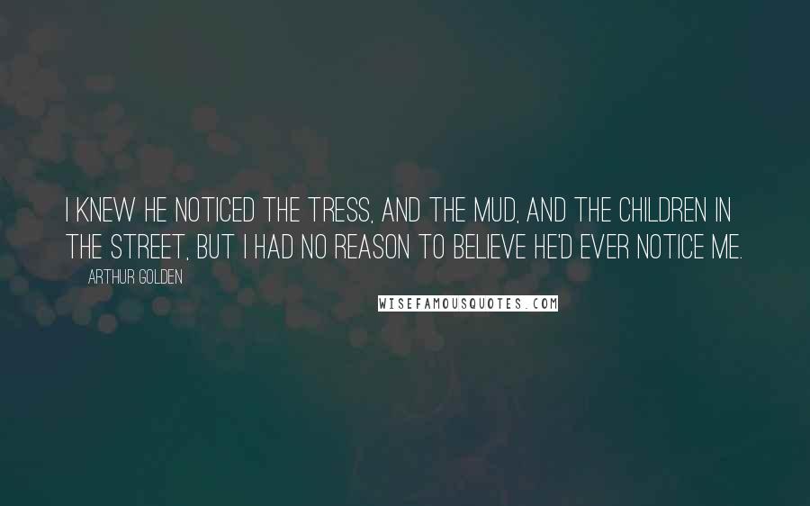 Arthur Golden Quotes: I knew he noticed the tress, and the mud, and the children in the street, but I had no reason to believe he'd ever notice me.