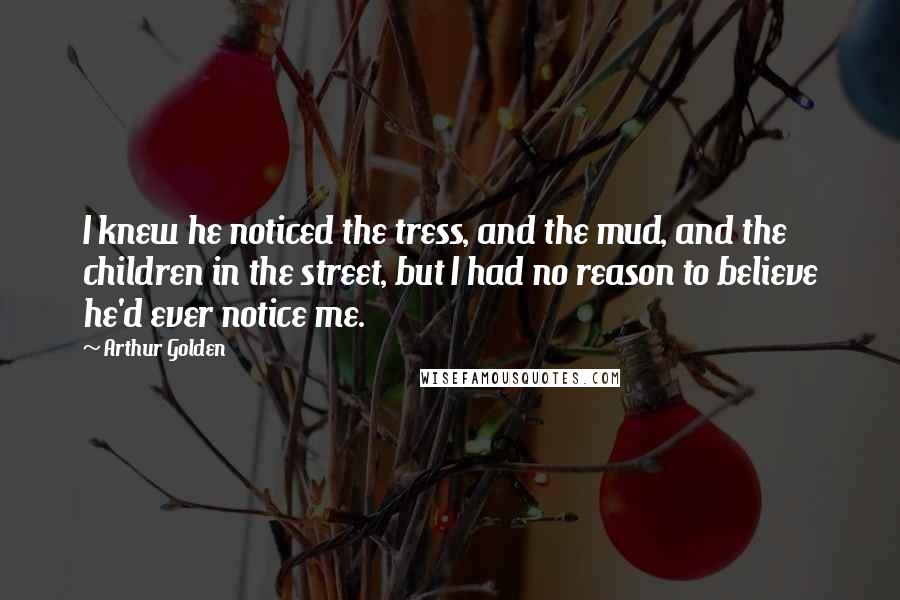 Arthur Golden Quotes: I knew he noticed the tress, and the mud, and the children in the street, but I had no reason to believe he'd ever notice me.