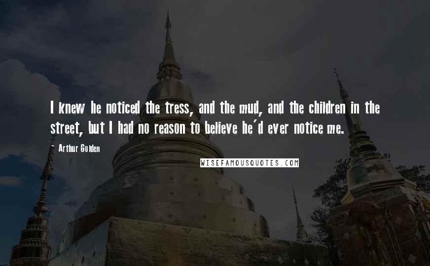 Arthur Golden Quotes: I knew he noticed the tress, and the mud, and the children in the street, but I had no reason to believe he'd ever notice me.