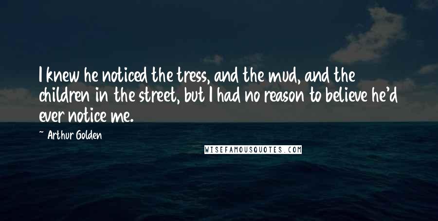 Arthur Golden Quotes: I knew he noticed the tress, and the mud, and the children in the street, but I had no reason to believe he'd ever notice me.