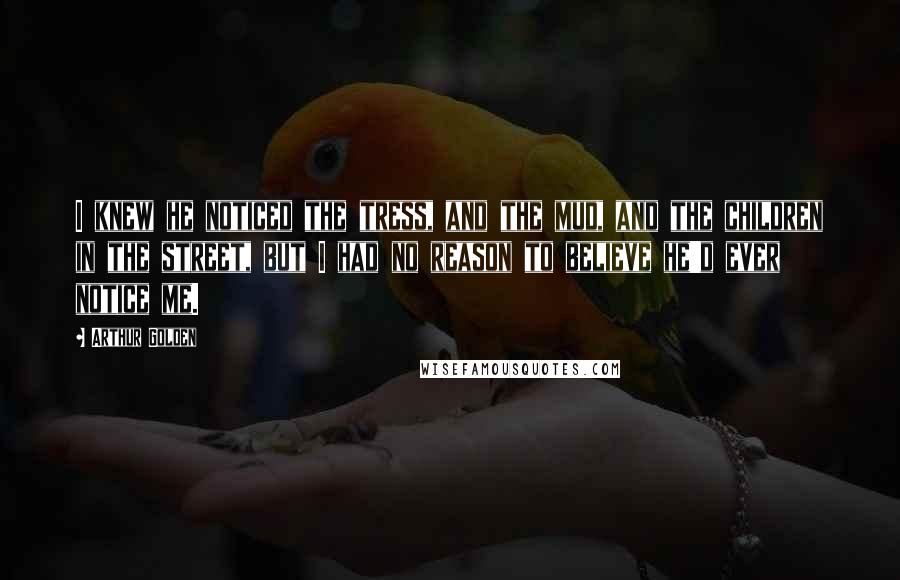 Arthur Golden Quotes: I knew he noticed the tress, and the mud, and the children in the street, but I had no reason to believe he'd ever notice me.