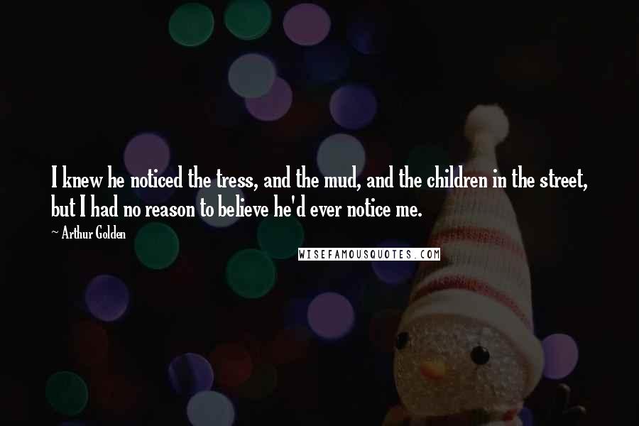 Arthur Golden Quotes: I knew he noticed the tress, and the mud, and the children in the street, but I had no reason to believe he'd ever notice me.