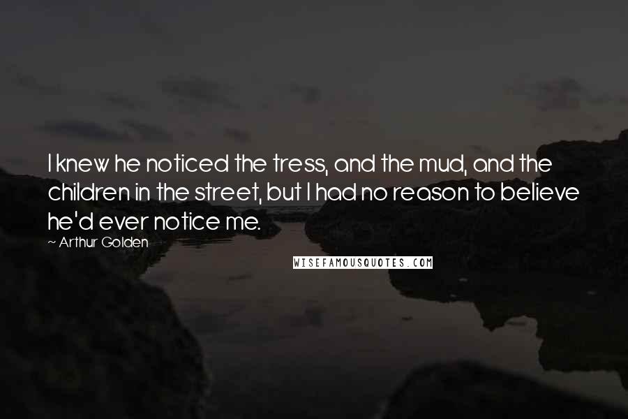 Arthur Golden Quotes: I knew he noticed the tress, and the mud, and the children in the street, but I had no reason to believe he'd ever notice me.