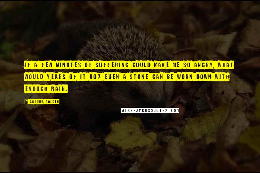 Arthur Golden Quotes: If a few minutes of suffering could make me so angry, what would years of it do? Even a stone can be worn down with enough rain.