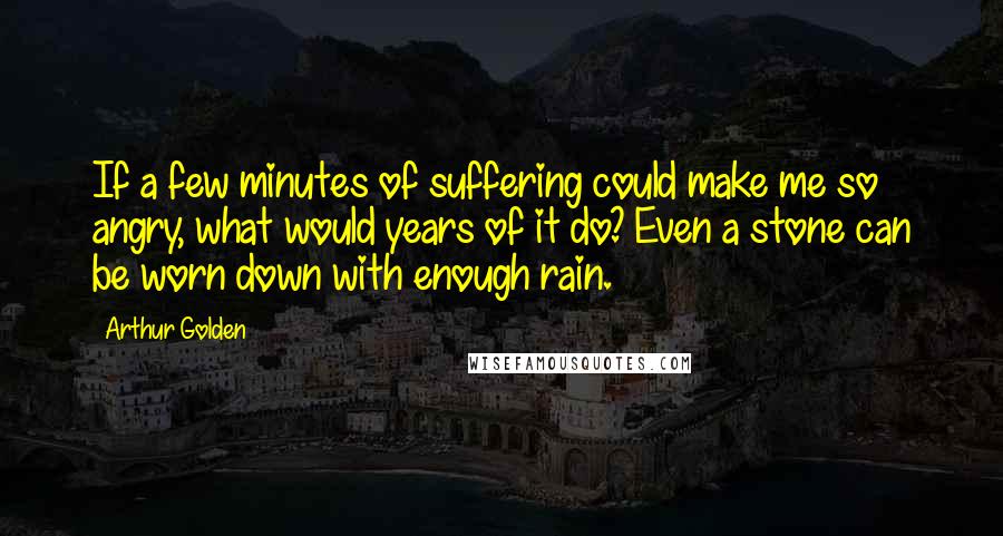 Arthur Golden Quotes: If a few minutes of suffering could make me so angry, what would years of it do? Even a stone can be worn down with enough rain.