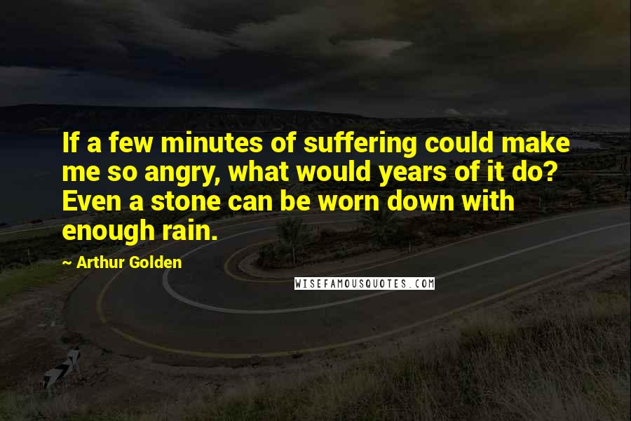 Arthur Golden Quotes: If a few minutes of suffering could make me so angry, what would years of it do? Even a stone can be worn down with enough rain.
