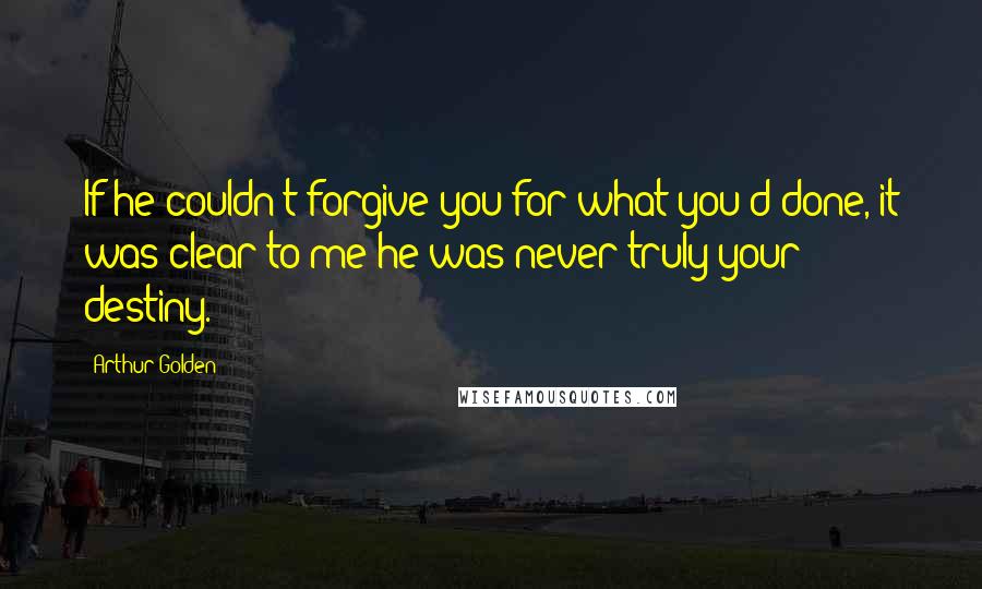 Arthur Golden Quotes: If he couldn't forgive you for what you'd done, it was clear to me he was never truly your destiny.