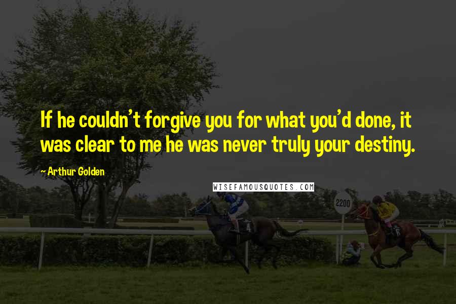 Arthur Golden Quotes: If he couldn't forgive you for what you'd done, it was clear to me he was never truly your destiny.