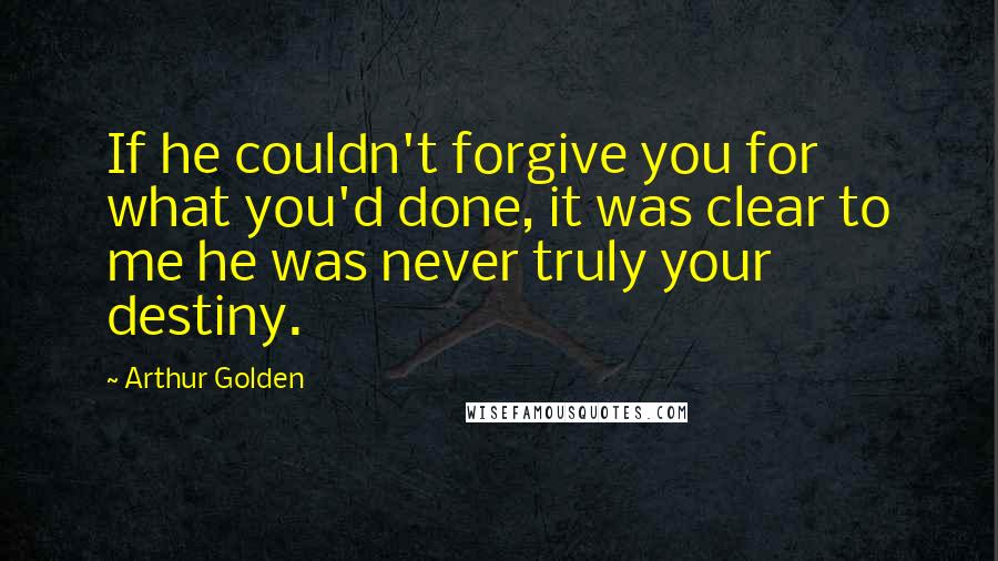 Arthur Golden Quotes: If he couldn't forgive you for what you'd done, it was clear to me he was never truly your destiny.