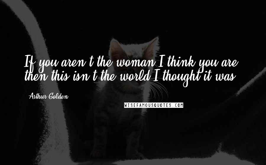 Arthur Golden Quotes: If you aren't the woman I think you are, then this isn't the world I thought it was.