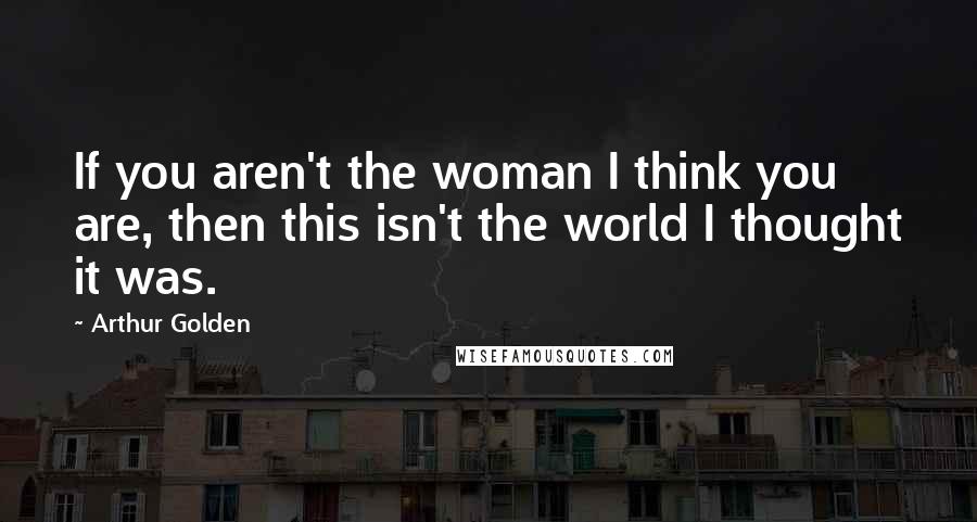 Arthur Golden Quotes: If you aren't the woman I think you are, then this isn't the world I thought it was.