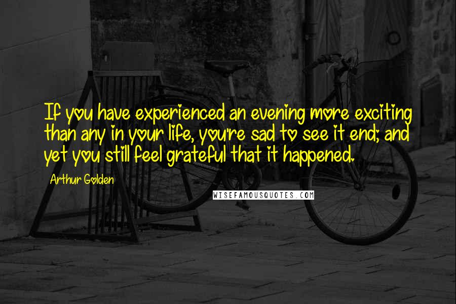 Arthur Golden Quotes: If you have experienced an evening more exciting than any in your life, you're sad to see it end; and yet you still feel grateful that it happened.