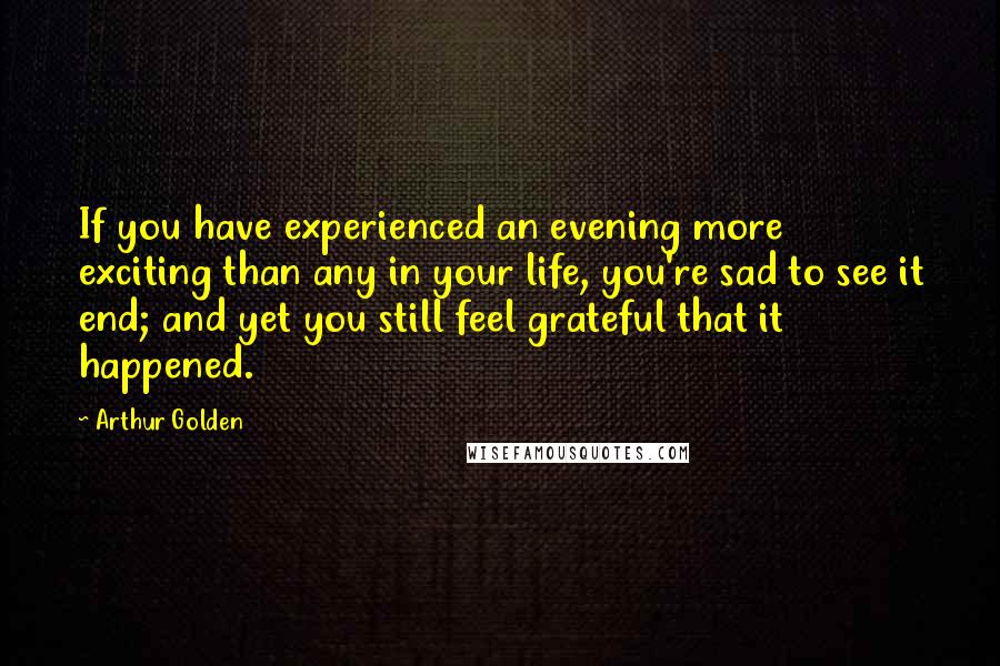 Arthur Golden Quotes: If you have experienced an evening more exciting than any in your life, you're sad to see it end; and yet you still feel grateful that it happened.