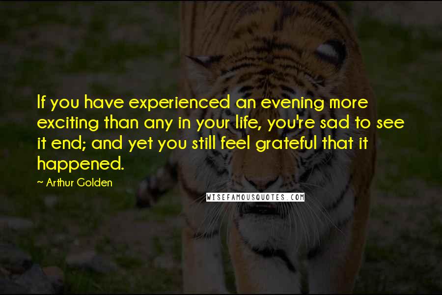 Arthur Golden Quotes: If you have experienced an evening more exciting than any in your life, you're sad to see it end; and yet you still feel grateful that it happened.