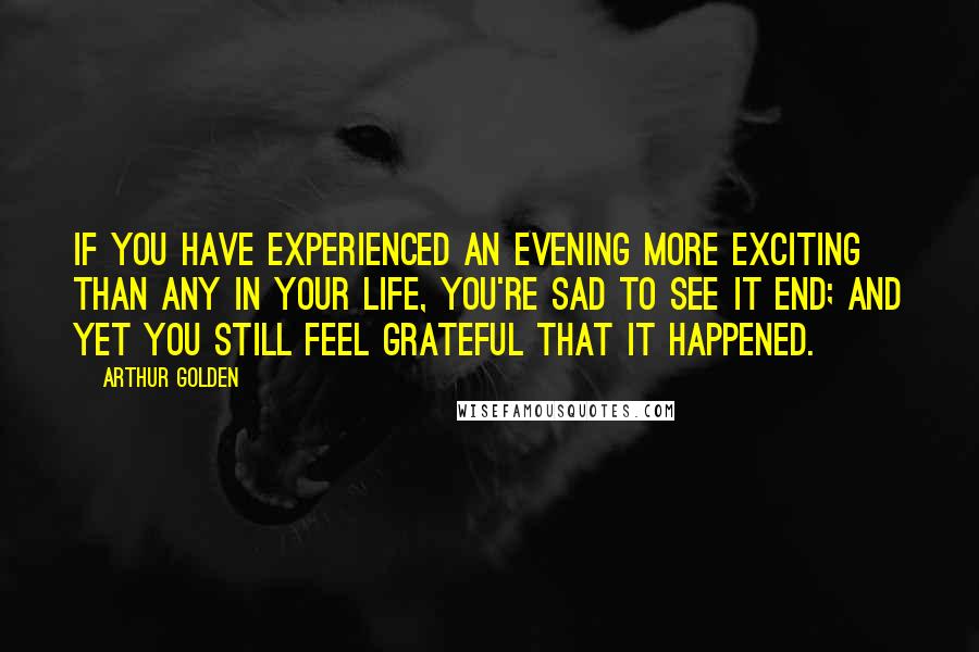 Arthur Golden Quotes: If you have experienced an evening more exciting than any in your life, you're sad to see it end; and yet you still feel grateful that it happened.