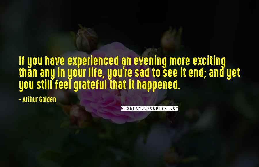 Arthur Golden Quotes: If you have experienced an evening more exciting than any in your life, you're sad to see it end; and yet you still feel grateful that it happened.