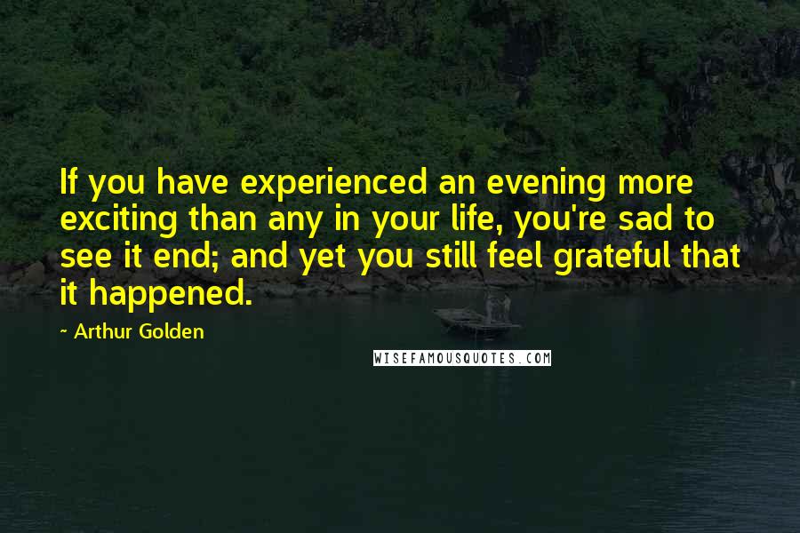 Arthur Golden Quotes: If you have experienced an evening more exciting than any in your life, you're sad to see it end; and yet you still feel grateful that it happened.