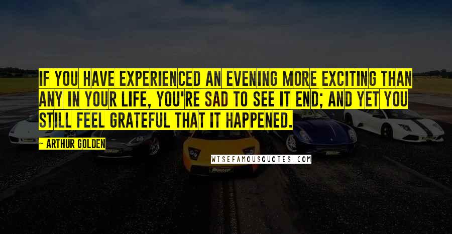 Arthur Golden Quotes: If you have experienced an evening more exciting than any in your life, you're sad to see it end; and yet you still feel grateful that it happened.