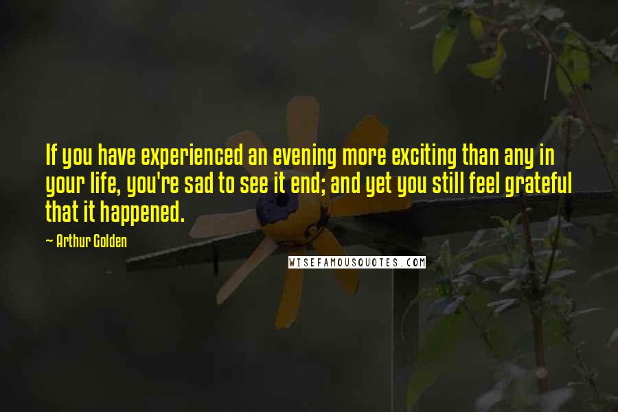 Arthur Golden Quotes: If you have experienced an evening more exciting than any in your life, you're sad to see it end; and yet you still feel grateful that it happened.