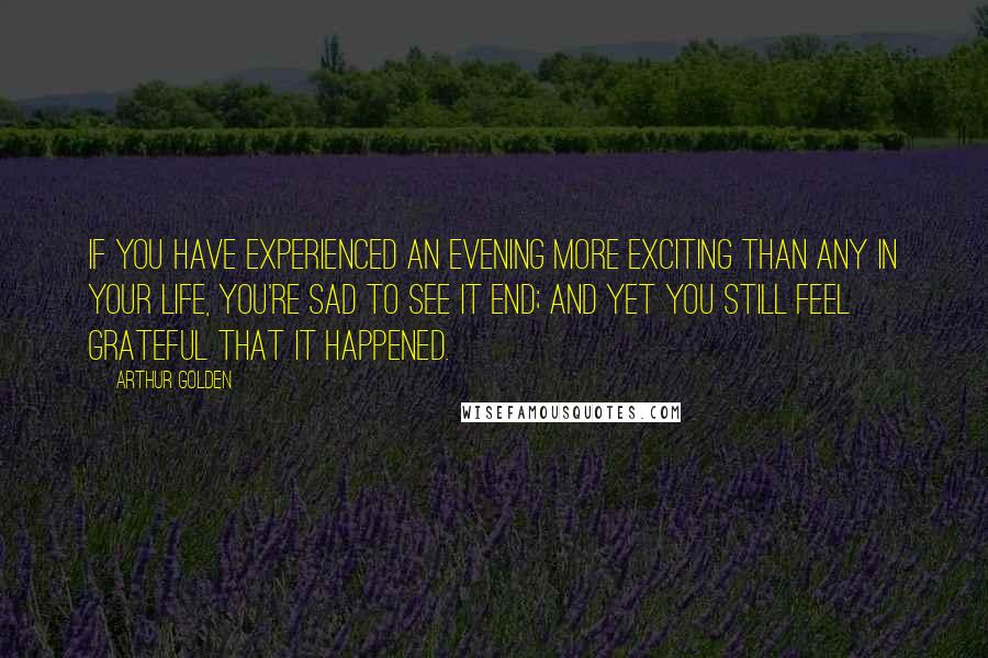 Arthur Golden Quotes: If you have experienced an evening more exciting than any in your life, you're sad to see it end; and yet you still feel grateful that it happened.