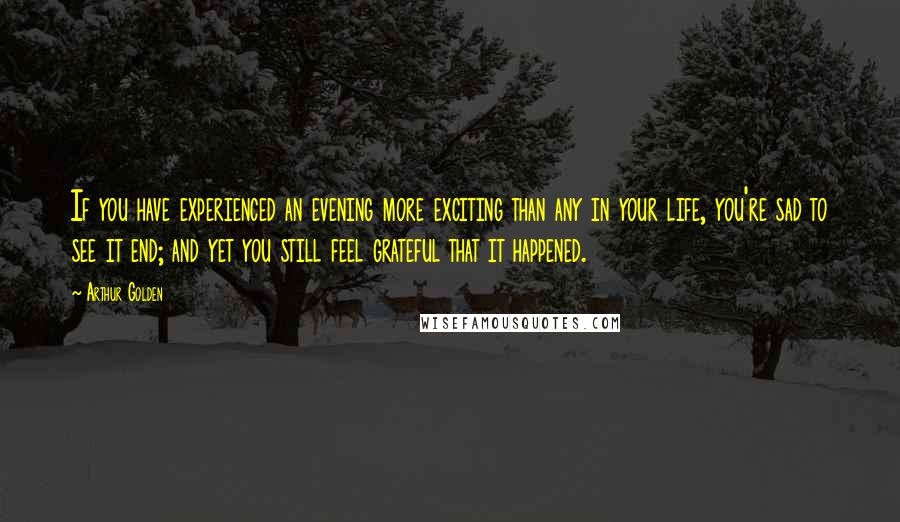 Arthur Golden Quotes: If you have experienced an evening more exciting than any in your life, you're sad to see it end; and yet you still feel grateful that it happened.