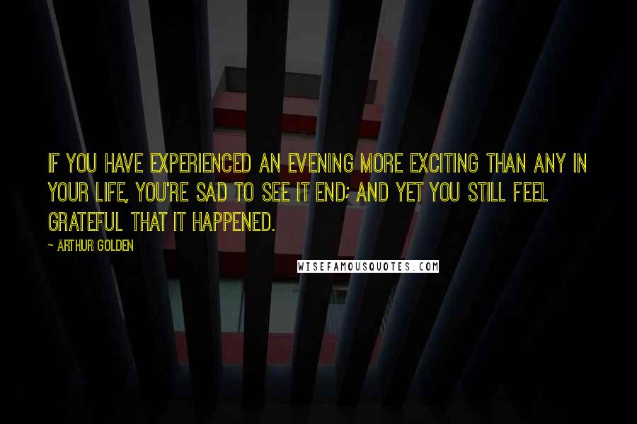 Arthur Golden Quotes: If you have experienced an evening more exciting than any in your life, you're sad to see it end; and yet you still feel grateful that it happened.