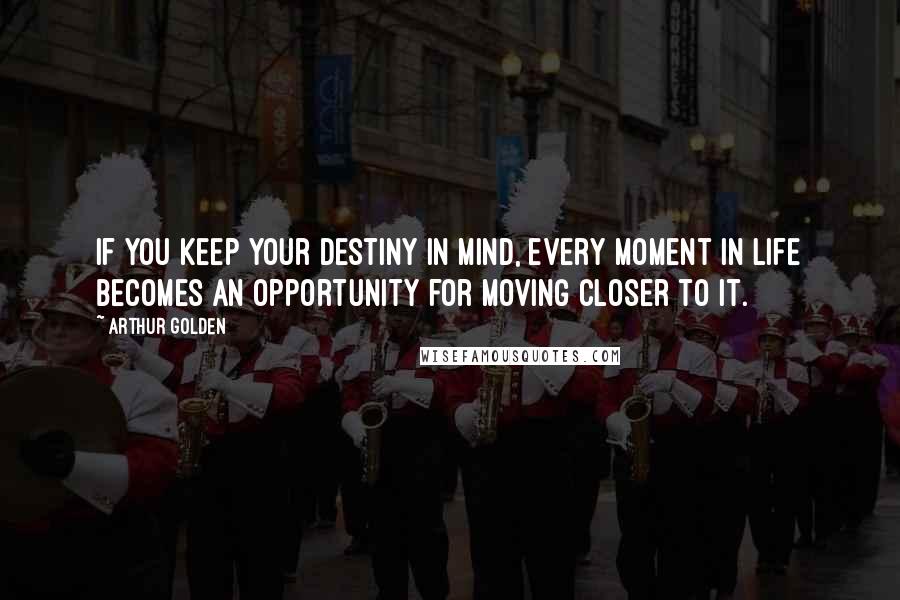 Arthur Golden Quotes: If you keep your destiny in mind, every moment in life becomes an opportunity for moving closer to it.