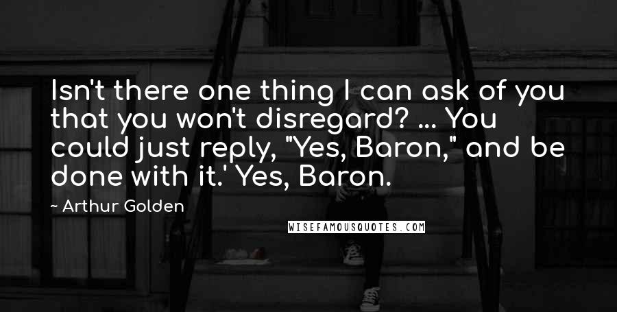 Arthur Golden Quotes: Isn't there one thing I can ask of you that you won't disregard? ... You could just reply, "Yes, Baron," and be done with it.' Yes, Baron.