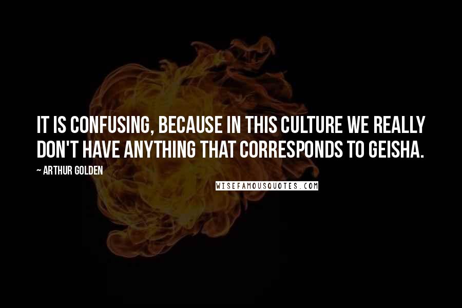 Arthur Golden Quotes: It is confusing, because in this culture we really don't have anything that corresponds to geisha.