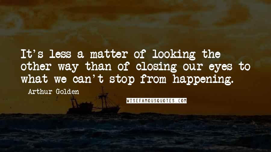 Arthur Golden Quotes: It's less a matter of looking the other way than of closing our eyes to what we can't stop from happening.