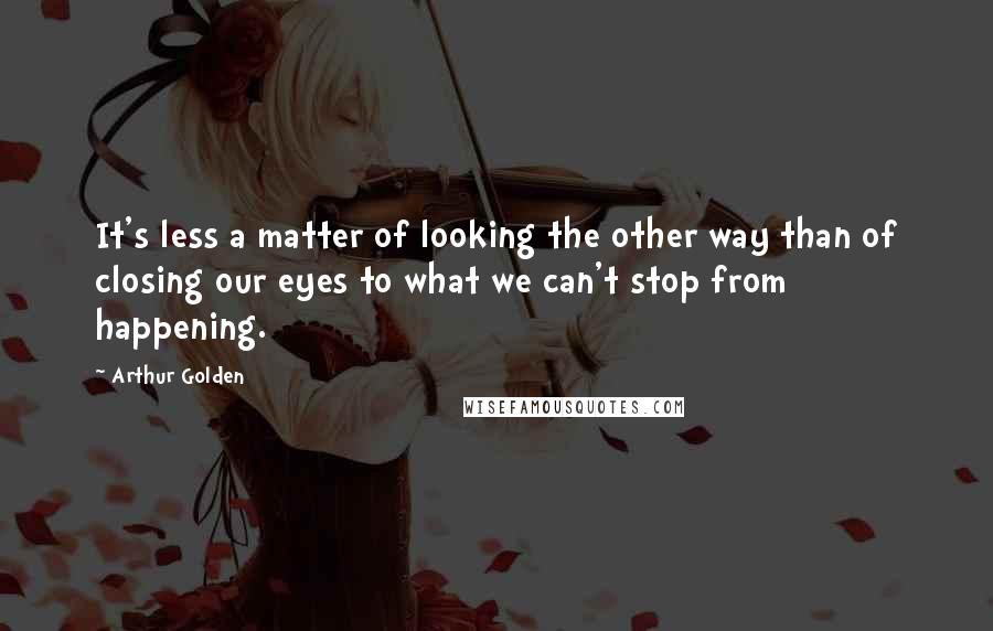Arthur Golden Quotes: It's less a matter of looking the other way than of closing our eyes to what we can't stop from happening.
