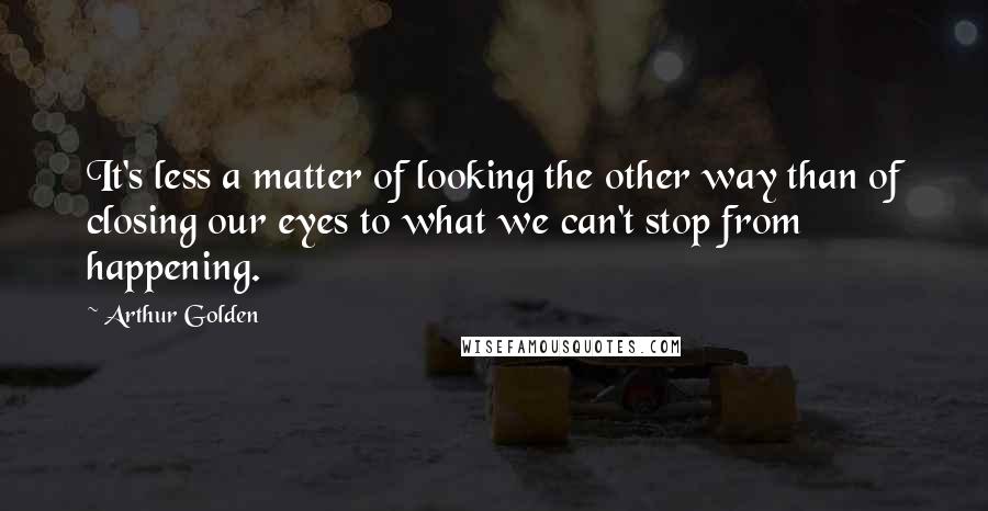 Arthur Golden Quotes: It's less a matter of looking the other way than of closing our eyes to what we can't stop from happening.