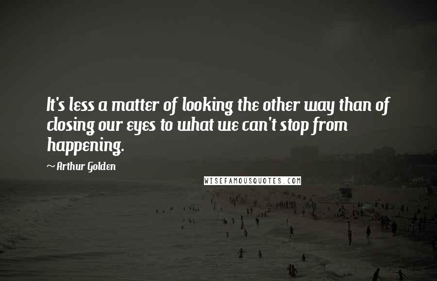 Arthur Golden Quotes: It's less a matter of looking the other way than of closing our eyes to what we can't stop from happening.