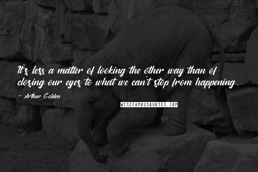 Arthur Golden Quotes: It's less a matter of looking the other way than of closing our eyes to what we can't stop from happening.