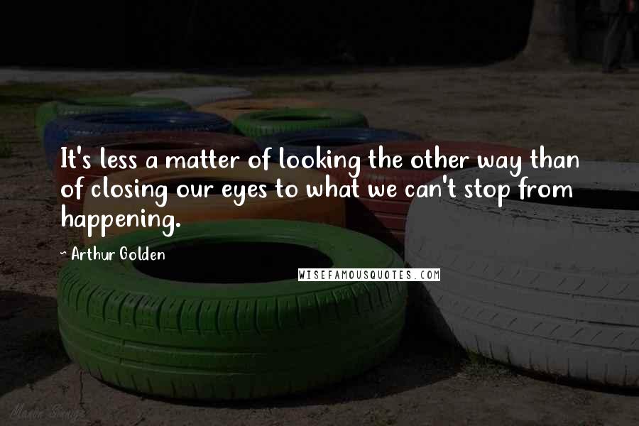 Arthur Golden Quotes: It's less a matter of looking the other way than of closing our eyes to what we can't stop from happening.