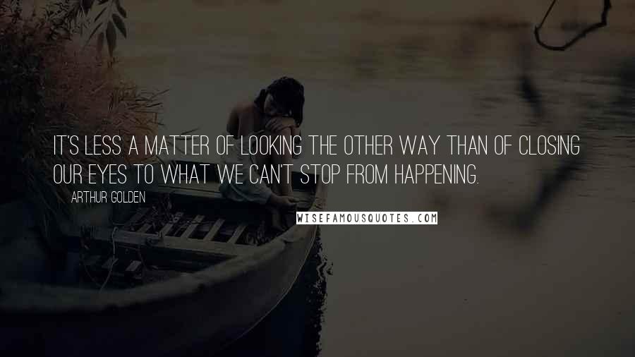 Arthur Golden Quotes: It's less a matter of looking the other way than of closing our eyes to what we can't stop from happening.