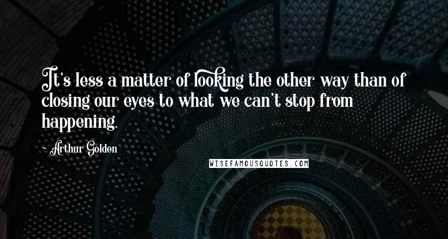 Arthur Golden Quotes: It's less a matter of looking the other way than of closing our eyes to what we can't stop from happening.