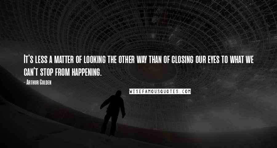 Arthur Golden Quotes: It's less a matter of looking the other way than of closing our eyes to what we can't stop from happening.