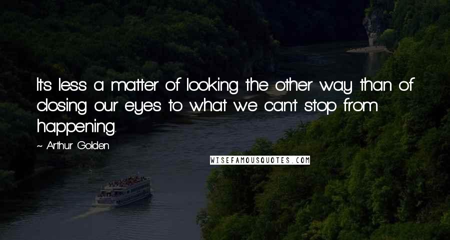 Arthur Golden Quotes: It's less a matter of looking the other way than of closing our eyes to what we can't stop from happening.