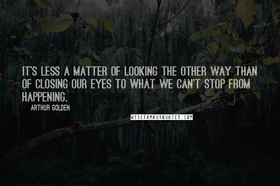 Arthur Golden Quotes: It's less a matter of looking the other way than of closing our eyes to what we can't stop from happening.