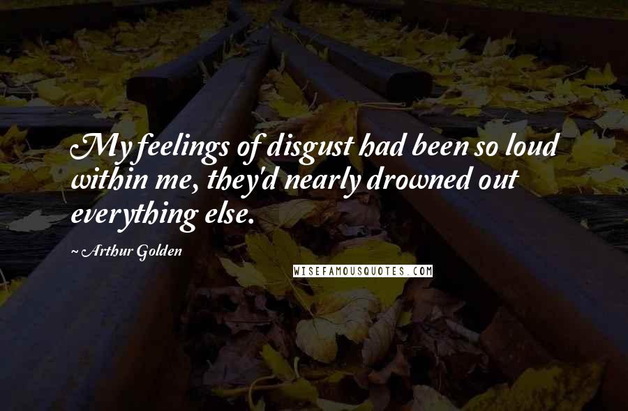 Arthur Golden Quotes: My feelings of disgust had been so loud within me, they'd nearly drowned out everything else.