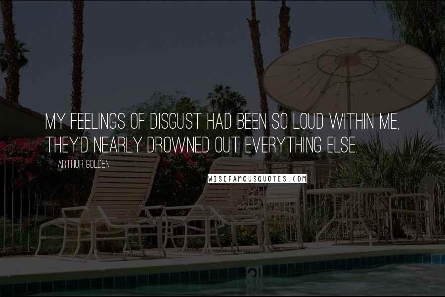 Arthur Golden Quotes: My feelings of disgust had been so loud within me, they'd nearly drowned out everything else.