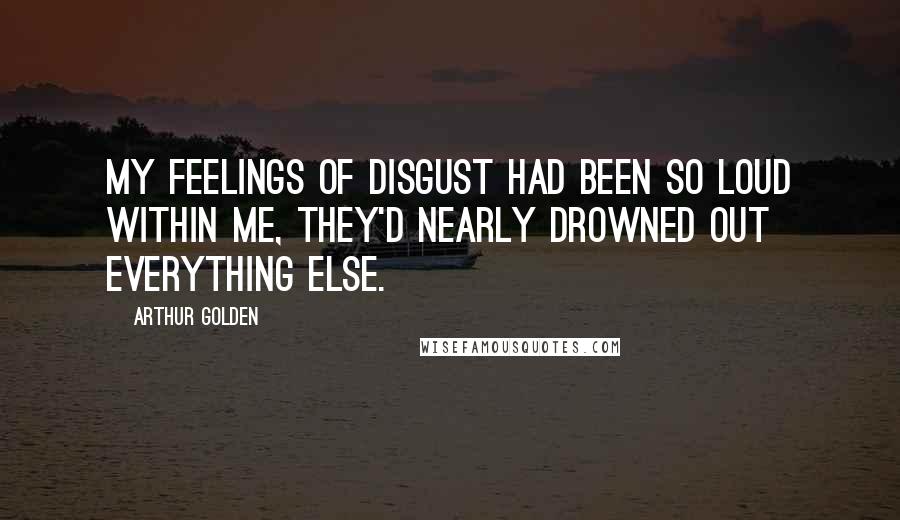 Arthur Golden Quotes: My feelings of disgust had been so loud within me, they'd nearly drowned out everything else.