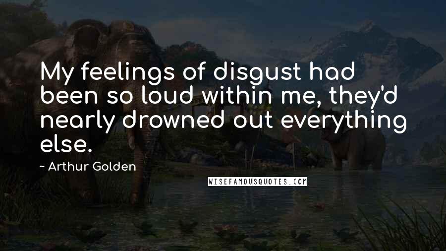 Arthur Golden Quotes: My feelings of disgust had been so loud within me, they'd nearly drowned out everything else.