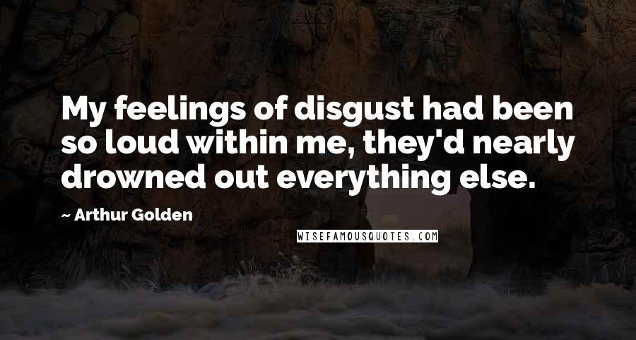 Arthur Golden Quotes: My feelings of disgust had been so loud within me, they'd nearly drowned out everything else.