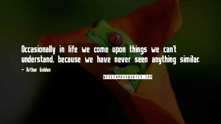 Arthur Golden Quotes: Occasionally in life we come upon things we can't understand, because we have never seen anything similar.