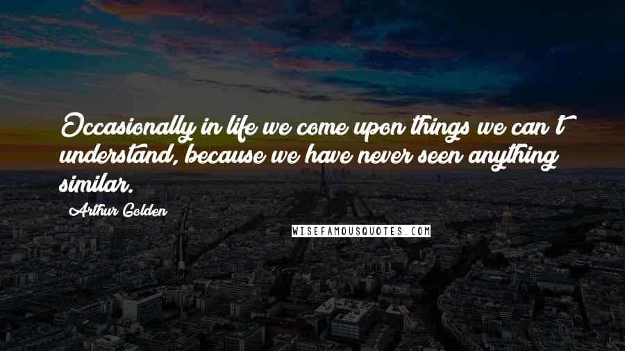 Arthur Golden Quotes: Occasionally in life we come upon things we can't understand, because we have never seen anything similar.