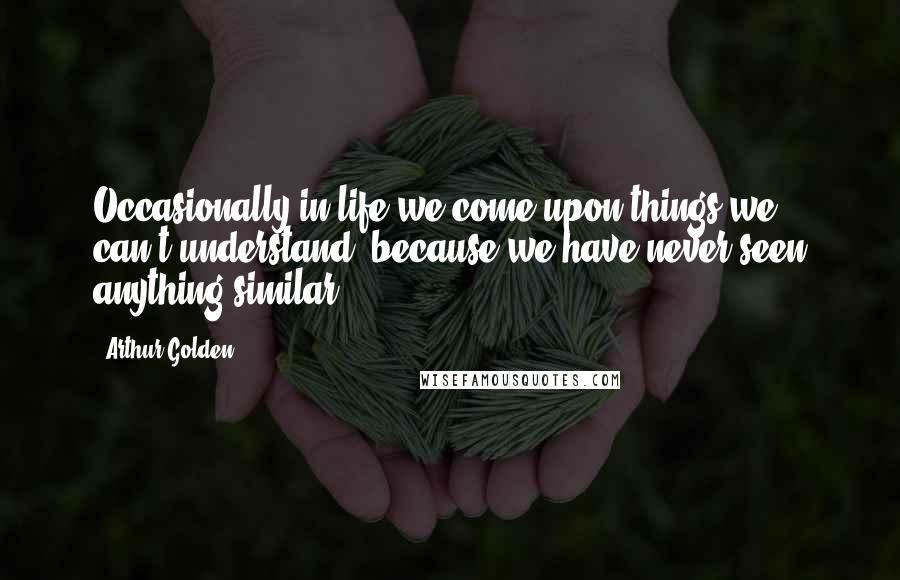 Arthur Golden Quotes: Occasionally in life we come upon things we can't understand, because we have never seen anything similar.