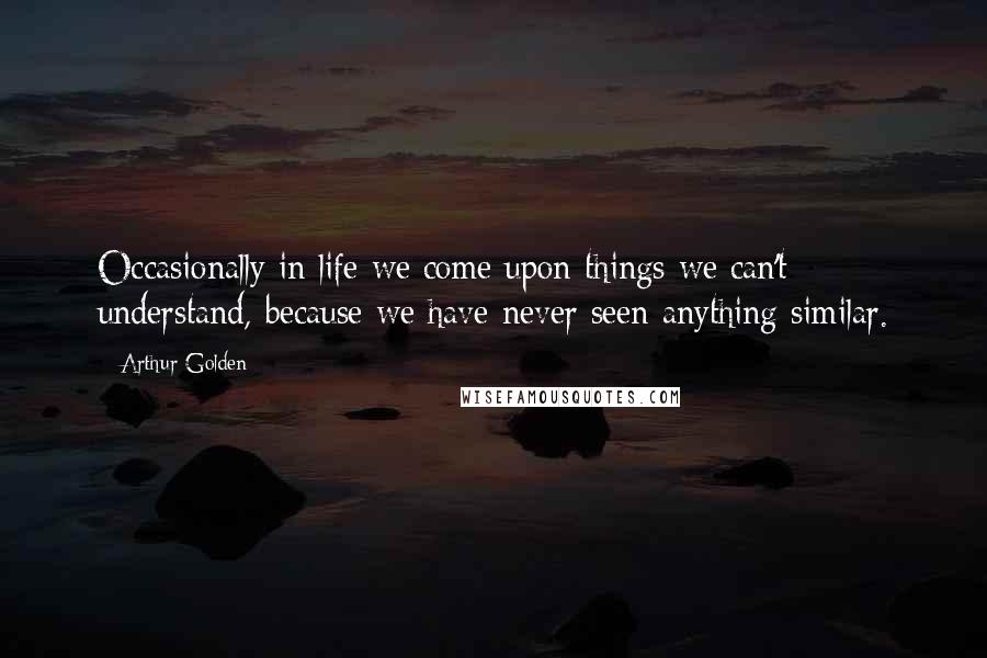 Arthur Golden Quotes: Occasionally in life we come upon things we can't understand, because we have never seen anything similar.